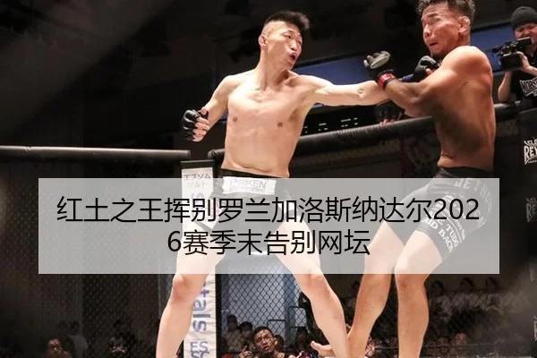 红土之王挥别罗兰加洛斯纳达尔2026赛季末告别网坛